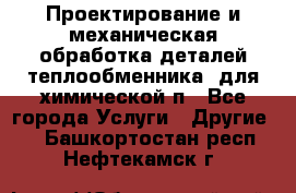 Проектирование и механическая обработка деталей теплообменника  для химической п - Все города Услуги » Другие   . Башкортостан респ.,Нефтекамск г.